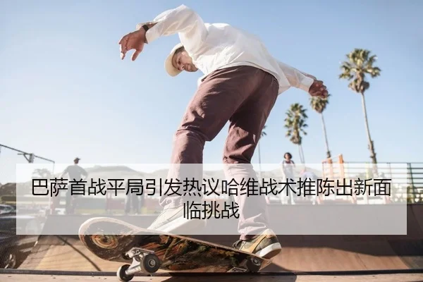 巴萨首战平局引发热议哈维战术推陈出新面临挑战